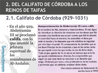 2. DEL CALIFATO DE CÓRDOBA A LOS
REINOS DE TAIFAS
2.1. Califato de Córdoba (929-1031)
• En el año 929,
Abderramán
III se proclamó
califa, con lo
que asumió la
jefatura
espiritual de
los
musulmanes de
Al-Andalus.

 