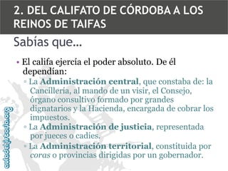 2. DEL CALIFATO DE CÓRDOBA A LOS
REINOS DE TAIFAS

Sabías que…
• El califa ejercía el poder absoluto. De él
dependían:
▫ La Administración central, que constaba de: la
Cancillería, al mando de un visir, el Consejo,
órgano consultivo formado por grandes
dignatarios y la Hacienda, encargada de cobrar los
impuestos.
▫ La Administración de justicia, representada
por jueces o cadíes.
▫ La Administración territorial, constituida por
coras o provincias dirigidas por un gobernador.

 
