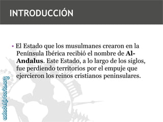 INTRODUCCIÓN

• El Estado que los musulmanes crearon en la
Península Ibérica recibió el nombre de AlAndalus. Este Estado, a lo largo de los siglos,
fue perdiendo territorios por el empuje que
ejercieron los reinos cristianos peninsulares.

 
