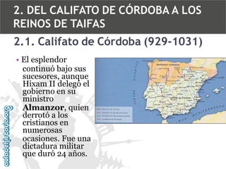 2. DEL CALIFATO DE CÓRDOBA A LOS
REINOS DE TAIFAS
2.1. Califato de Córdoba (929-1031)
• El esplendor
continuó bajo sus
sucesores, aunque
Hixam II delegó el
gobierno en su
ministro
Almanzor, quien
derrotó a los
cristianos en
numerosas
ocasiones. Fue una
dictadura militar
que duró 24 años.

 