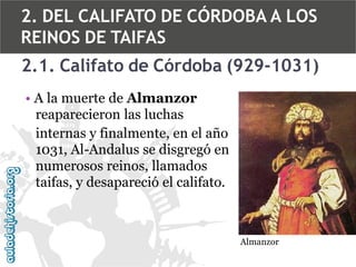 2. DEL CALIFATO DE CÓRDOBA A LOS
REINOS DE TAIFAS
2.1. Califato de Córdoba (929-1031)
• A la muerte de Almanzor
reaparecieron las luchas
internas y finalmente, en el año
1031, Al-Andalus se disgregó en
numerosos reinos, llamados
taifas, y desapareció el califato.

Almanzor

 