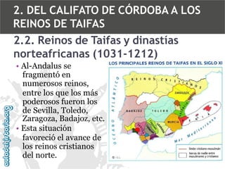 2. DEL CALIFATO DE CÓRDOBA A LOS
REINOS DE TAIFAS
2.2. Reinos de Taifas y dinastías
norteafricanas (1031-1212)
• Al-Andalus se
fragmentó en
numerosos reinos,
entre los que los más
poderosos fueron los
de Sevilla, Toledo,
Zaragoza, Badajoz, etc.
• Esta situación
favoreció el avance de
los reinos cristianos
del norte.

 