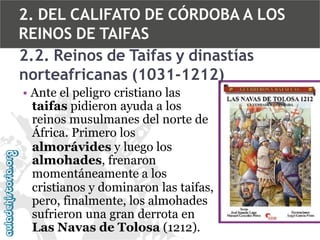 2. DEL CALIFATO DE CÓRDOBA A LOS
REINOS DE TAIFAS
2.2. Reinos de Taifas y dinastías
norteafricanas (1031-1212)
• Ante el peligro cristiano las
taifas pidieron ayuda a los
reinos musulmanes del norte de
África. Primero los
almorávides y luego los
almohades, frenaron
momentáneamente a los
cristianos y dominaron las taifas,
pero, finalmente, los almohades
sufrieron una gran derrota en
Las Navas de Tolosa (1212).

 