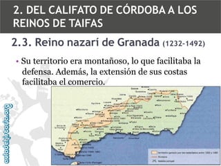 2. DEL CALIFATO DE CÓRDOBA A LOS
REINOS DE TAIFAS
2.3. Reino nazarí de Granada (1232-1492)
• Su territorio era montañoso, lo que facilitaba la
defensa. Además, la extensión de sus costas
facilitaba el comercio.

 