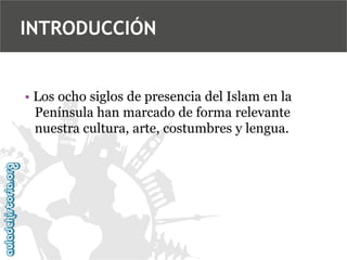 INTRODUCCIÓN

• Los ocho siglos de presencia del Islam en la
Península han marcado de forma relevante
nuestra cultura, arte, costumbres y lengua.

 