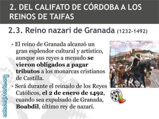 2. DEL CALIFATO DE CÓRDOBA A LOS
REINOS DE TAIFAS
2.3. Reino nazarí de Granada (1232-1492)
• El reino de Granada alcanzó un
gran esplendor cultural y artístico,
aunque sus reyes a menudo se
vieron obligados a pagar
tributos a los monarcas cristianos
de Castilla.
• Será durante el reinado de los Reyes
Católicos, el 2 de enero de 1492,
cuando sea expulsado de Granada,
Boabdil, último rey de nazarí.

 