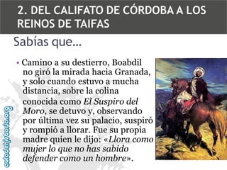 2. DEL CALIFATO DE CÓRDOBA A LOS
REINOS DE TAIFAS

Sabías que…
• Camino a su destierro, Boabdil
no giró la mirada hacia Granada,
y solo cuando estuvo a mucha
distancia, sobre la colina
conocida como El Suspiro del
Moro, se detuvo y, observando
por última vez su palacio, suspiró
y rompió a llorar. Fue su propia
madre quien le dijo: «Llora como
mujer lo que no has sabido
defender como un hombre».

 