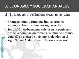 3. ECONOMÍA Y SOCIEDAD ANDALUSÍ

3.1. Las actividades económicas
• Frente al mundo rural que impusieron los
visigodos, los musulmanes siguieron la
tradición urbana que existía en la península
desde la dominación romana. El mundo urbano
conoció su época de máximo esplendor en el
siglo X, con Abderramán III y sus sucesores.

 