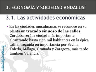 3. ECONOMÍA Y SOCIEDAD ANDALUSÍ

3.1. Las actividades económicas
• En las ciudades musulmanas se reconoce en su
planta un trazado sinuoso de las calles.
Córdoba será la ciudad más importante,
alcanzando hasta cien mil habitantes en la épica
califal, seguida en importancia por Sevilla,
Toledo, Málaga, Granada y Zaragoza, más tarde
también Valencia.

 