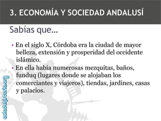 3. ECONOMÍA Y SOCIEDAD ANDALUSÍ

Sabías que…
• En el siglo X, Córdoba era la ciudad de mayor
belleza, extensión y prosperidad del occidente
islámico.
• En ella había numerosas mezquitas, baños,
funduq (lugares donde se alojaban los
comerciantes y viajeros), tiendas, jardines, casas
y palacios.

 