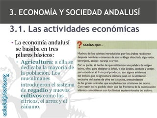 3. ECONOMÍA Y SOCIEDAD ANDALUSÍ

3.1. Las actividades económicas
• La economía andalusí
se basaba en tres
pilares básicos:
▫ Agricultura: a ella se
dedicaba la mayoría de
la población. Los
musulmanes
introdujeron el sistema
de regadío y nuevos
cultivos como los
cítricos, el arroz y el
cáñamo.

 