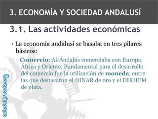 3. ECONOMÍA Y SOCIEDAD ANDALUSÍ

3.1. Las actividades económicas
• La economía andalusí se basaba en tres pilares
básicos:
▫ Comercio: Al-Ándalus comerciaba con Europa,
África y Oriente. Fundamental para el desarrollo
del comercio fue la utilización de moneda, entre
las que destacaron el DINAR de oro y el DIRHEM
de plata.

 