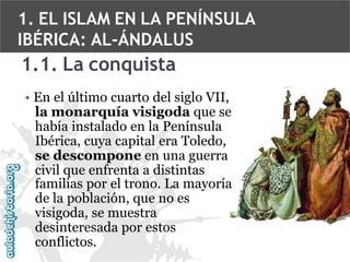 1. EL ISLAM EN LA PENÍNSULA
IBÉRICA: AL-ÁNDALUS

1.1. La conquista
• En el último cuarto del siglo VII,
la monarquía visigoda que se
había instalado en la Península
Ibérica, cuya capital era Toledo,
se descompone en una guerra
civil que enfrenta a distintas
familias por el trono. La mayoría
de la población, que no es
visigoda, se muestra
desinteresada por estos
conflictos.

 