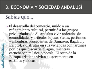 3. ECONOMÍA Y SOCIEDAD ANDALUSÍ

Sabías que…
• El desarrollo del comercio, unido a un
refinamiento cultural, permitió a los grupos
privilegiados de Al-Andalus vivir rodeados de
comodidades y artículos lujosos (telas, perfumes
y alfombras procedentes de Damasco, Bagdad y
Egipto), y disfrutar en sus viviendas con jardines
por los que discurría el agua, mientras
escuchaban música o poesía. El resto de la
Europa cristiana vivían austeramente en
castillos y aldeas.

 