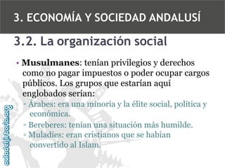 3. ECONOMÍA Y SOCIEDAD ANDALUSÍ

3.2. La organización social
• Musulmanes: tenían privilegios y derechos
como no pagar impuestos o poder ocupar cargos
públicos. Los grupos que estarían aquí
englobados serían:
▫ Árabes: era una minoría y la élite social, política y
económica.
▫ Bereberes: tenían una situación más humilde.
▫ Muladíes: eran cristianos que se habían
convertido al Islam.

 