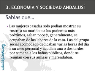 3. ECONOMÍA Y SOCIEDAD ANDALUSÍ

Sabías que…
• Las mujeres casadas solo podían mostrar su
rostro a su marido o a los parientes más
próximos, salían poco y, generalmente, se
ocupaban de las labores de la casa. Las del grupo
social acomodado dedicaban varias horas del día
a su aseo personal y acudían una o dos tardes
por semana a los baños públicos, donde se
reunían con sus amigas y merendaban.

 