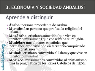 3. ECONOMÍA Y SOCIEDAD ANDALUSÍ

Aprende a distinguir
• Árabe: persona procedente de Arabia.
• Musulmán: persona que profesa la religión del
Islam.
• Mozárabe: cristiano sometido (que vive en
territorio musulmán) que conservaba su religión.
• Mudéjar: musulmanes españoles que
permanecieron viviendo en territorio conquistado
por los cristianos.
• Muladí: cristiano convertido al Islam y que vive en
territorio musulmán.
• Morisco: musulmanes convertidos al cristianismo
tras la pragmática de los Reyes Católicos del 1502.

 