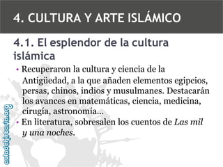 4. CULTURA Y ARTE ISLÁMICO
4.1. El esplendor de la cultura
islámica
• Recuperaron la cultura y ciencia de la
Antigüedad, a la que añaden elementos egipcios,
persas, chinos, indios y musulmanes. Destacarán
los avances en matemáticas, ciencia, medicina,
cirugía, astronomía…
• En literatura, sobresalen los cuentos de Las mil
y una noches.

 