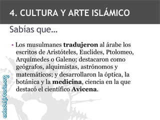 4. CULTURA Y ARTE ISLÁMICO
Sabías que…
• Los musulmanes tradujeron al árabe los
escritos de Aristóteles, Euclides, Ptolomeo,
Arquímedes o Galeno; destacaron como
geógrafos, alquimistas, astrónomos y
matemáticos; y desarrollaron la óptica, la
botánica y la medicina, ciencia en la que
destacó el científico Avicena.

 