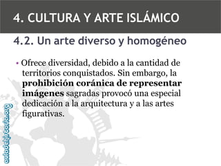 4. CULTURA Y ARTE ISLÁMICO
4.2. Un arte diverso y homogéneo
• Ofrece diversidad, debido a la cantidad de
territorios conquistados. Sin embargo, la
prohibición coránica de representar
imágenes sagradas provocó una especial
dedicación a la arquitectura y a las artes
figurativas.

 