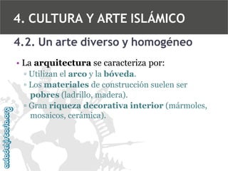 4. CULTURA Y ARTE ISLÁMICO
4.2. Un arte diverso y homogéneo
• La arquitectura se caracteriza por:
▫ Utilizan el arco y la bóveda.
▫ Los materiales de construcción suelen ser
pobres (ladrillo, madera).
▫ Gran riqueza decorativa interior (mármoles,
mosaicos, cerámica).

 