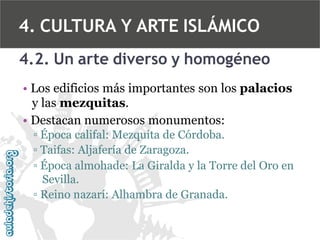 4. CULTURA Y ARTE ISLÁMICO
4.2. Un arte diverso y homogéneo
• Los edificios más importantes son los palacios
y las mezquitas.
• Destacan numerosos monumentos:
▫ Época califal: Mezquita de Córdoba.
▫ Taifas: Aljafería de Zaragoza.
▫ Época almohade: La Giralda y la Torre del Oro en
Sevilla.
▫ Reino nazarí: Alhambra de Granada.

 