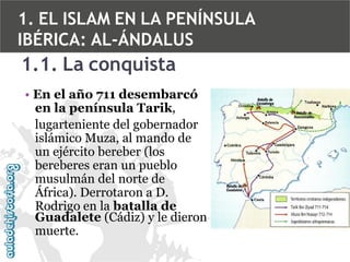 1. EL ISLAM EN LA PENÍNSULA
IBÉRICA: AL-ÁNDALUS

1.1. La conquista
• En el año 711 desembarcó
en la península Tarik,
lugarteniente del gobernador
islámico Muza, al mando de
un ejército bereber (los
bereberes eran un pueblo
musulmán del norte de
África). Derrotaron a D.
Rodrigo en la batalla de
Guadalete (Cádiz) y le dieron
muerte.

 