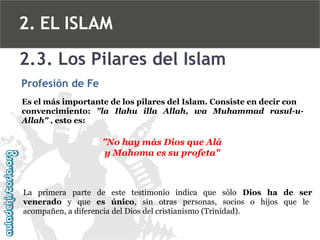 2. EL ISLAM
2.3. Los Pilares del Islam
Profesión de Fe
Es el más importante de los pilares del Islam. Consiste en decir con
convencimiento: "la Ilahu illa Allah, wa Muhammad rasul-uAllah" , esto es:

"No hay más Dios que Alá
y Mahoma es su profeta"

La primera parte de este testimonio indica que sólo Dios ha de ser
venerado y que es único, sin otras personas, socios o hijos que le
acompañen, a diferencia del Dios del cristianismo (Trinidad).

 