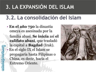 3. LA EXPANSIÓN DEL ISLAM
3.2. La consolidación del Islam
• En el año 750 la dinastía
omeya es asesinada por la
familia abasí. Se inicia así el
califato abasí, que trasladó
la capital a Bagdad (Irak).
• En el siglo IX el Islam se
propagaría hasta Filipinas o
China, es decir, hacia el
Extremo Oriente.

 