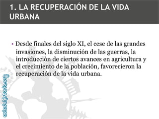 1. LA RECUPERACIÓN DE LA VIDA
URBANA
• Desde finales del siglo XI, el cese de las grandes
invasiones, la disminución de las guerras, la
introducción de ciertos avances en agricultura y
el crecimiento de la población, favorecieron la
recuperación de la vida urbana.

 