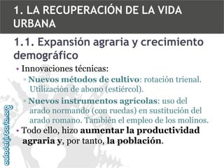 1. LA RECUPERACIÓN DE LA VIDA
URBANA
1.1. Expansión agraria y crecimiento
demográfico
• Innovaciones técnicas:
▫ Nuevos métodos de cultivo: rotación trienal.
Utilización de abono (estiércol).
▫ Nuevos instrumentos agrícolas: uso del
arado normando (con ruedas) en sustitución del
arado romano. También el empleo de los molinos.

• Todo ello, hizo aumentar la productividad
agraria y, por tanto, la población.

 