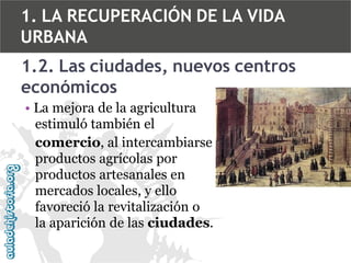 1. LA RECUPERACIÓN DE LA VIDA
URBANA
1.2. Las ciudades, nuevos centros
económicos
• La mejora de la agricultura
estimuló también el
comercio, al intercambiarse
productos agrícolas por
productos artesanales en
mercados locales, y ello
favoreció la revitalización o
la aparición de las ciudades.

 
