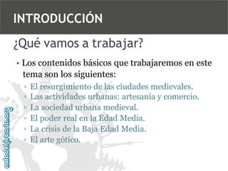 INTRODUCCIÓN
¿Qué vamos a trabajar?
• Los contenidos básicos que trabajaremos en este
tema son los siguientes:
▫
▫
▫
▫
▫
▫

El resurgimiento de las ciudades medievales.
Las actividades urbanas: artesanía y comercio.
La sociedad urbana medieval.
El poder real en la Edad Media.
La crisis de la Baja Edad Media.
El arte gótico.

 