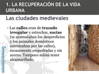 1. LA RECUPERACIÓN DE LA VIDA
URBANA

Las ciudades medievales
• Las calles eran de trazado
irregular y estrechas, sucias
(se acumulaban los desperdicios
y los animales domésticos
correteaban por las calles),
escasamente empedradas y sin
aceras. Tampoco solían tener
alcantarillado.

 