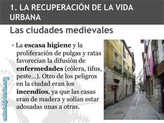 1. LA RECUPERACIÓN DE LA VIDA
URBANA

Las ciudades medievales
• La escasa higiene y la
proliferación de pulgas y ratas
favorecían la difusión de
enfermedades (cólera, tifus,
peste…). Otro de los peligros
en la ciudad eran los
incendios, ya que las casas
eran de madera y solían estar
adosadas unas a otras.

 