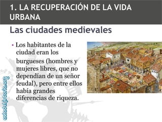 1. LA RECUPERACIÓN DE LA VIDA
URBANA

Las ciudades medievales
• Los habitantes de la
ciudad eran los
burgueses (hombres y
mujeres libres, que no
dependían de un señor
feudal), pero entre ellos
había grandes
diferencias de riqueza.

 