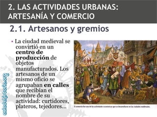 2. LAS ACTIVIDADES URBANAS:
ARTESANÍA Y COMERCIO

2.1. Artesanos y gremios
• La ciudad medieval se
convirtió en un
centro de
producción de
objetos
manufacturados. Los
artesanos de un
mismo oficio se
agrupaban en calles
que recibían el
nombre de su
actividad: curtidores,
plateros, tejedores…

 