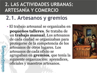 2. LAS ACTIVIDADES URBANAS:
ARTESANÍA Y COMERCIO

2.1. Artesanos y gremios
• El trabajo artesanal se organizaba en
pequeños talleres. Se trataba de
un trabajo manual. Los artesanos
de cada ciudad se organizaban para
protegerse de la competencia de los
artesanos de otros lugares. Los
artesanos de cada oficio se
agrupaban en gremios, que tenía la
siguiente organización: aprendices,
oficiales y maestros artesanos.

 