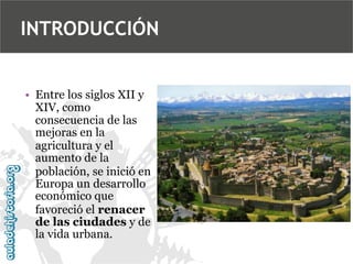INTRODUCCIÓN
• Entre los siglos XII y
XIV, como
consecuencia de las
mejoras en la
agricultura y el
aumento de la
población, se inició en
Europa un desarrollo
económico que
favoreció el renacer
de las ciudades y de
la vida urbana.

 