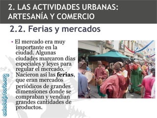 2. LAS ACTIVIDADES URBANAS:
ARTESANÍA Y COMERCIO

2.2. Ferias y mercados
• El mercado era muy
importante en la
ciudad. Algunas
ciudades marcaron días
especiales y leyes para
regular el mercado.
Nacieron así las ferias,
que eran mercados
periódicos de grandes
dimensiones donde se
compraban y vendían
grandes cantidades de
productos.

 