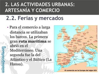 2. LAS ACTIVIDADES URBANAS:
ARTESANÍA Y COMERCIO

2.2. Ferias y mercados
• Para el comercio a larga
distancia se utilizaban
los barcos. La primera
gran ruta marítima se
abrió en el
Mediterráneo. Una
segunda fue la del
Atlántico y el Báltico (La
Hansa).

 