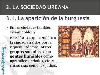 3. LA SOCIEDAD URBANA
3.1. La aparición de la burguesía
• En las ciudades también
vivían nobles y
eclesiásticos que acudían a
la ciudad atraídos por la
riqueza. Además, otros
grupos sociales como
gentes humildes como
aprendices, criados, etc. y
minorías como los judíos.

 