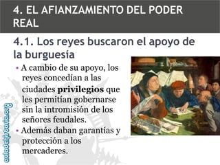 4. EL AFIANZAMIENTO DEL PODER
REAL
4.1. Los reyes buscaron el apoyo de
la burguesía
• A cambio de su apoyo, los
reyes concedían a las
ciudades privilegios que
les permitían gobernarse
sin la intromisión de los
señores feudales.
• Además daban garantías y
protección a los
mercaderes.

 