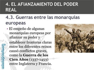 4. EL AFIANZAMIENTO DEL PODER
REAL

4.3. Guerras entre las monarquías
europeas
• El empeño de algunas
monarquías europeas por
afianzar su poder y
establecer fronteras claras
entre los diferentes reinos
causó conflictos graves,
como la Guerra de los
Cien Años (1337-1453)
entre Inglaterra y Francia.

 
