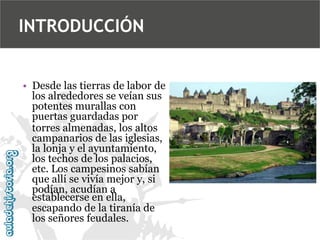 INTRODUCCIÓN
• Desde las tierras de labor de
los alrededores se veían sus
potentes murallas con
puertas guardadas por
torres almenadas, los altos
campanarios de las iglesias,
la lonja y el ayuntamiento,
los techos de los palacios,
etc. Los campesinos sabían
que allí se vivía mejor y, si
podían, acudían a
establecerse en ella,
escapando de la tiranía de
los señores feudales.

 