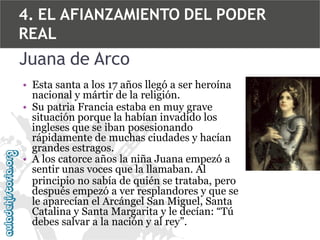 4. EL AFIANZAMIENTO DEL PODER
REAL

Juana de Arco
• Esta santa a los 17 años llegó a ser heroína
nacional y mártir de la religión.
• Su patria Francia estaba en muy grave
situación porque la habían invadido los
ingleses que se iban posesionando
rápidamente de muchas ciudades y hacían
grandes estragos.
• A los catorce años la niña Juana empezó a
sentir unas voces que la llamaban. Al
principio no sabía de quién se trataba, pero
después empezó a ver resplandores y que se
le aparecían el Arcángel San Miguel, Santa
Catalina y Santa Margarita y le decían: “Tú
debes salvar a la nación y al rey”.

 