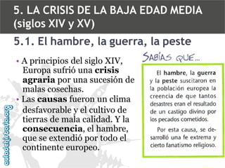 5. LA CRISIS DE LA BAJA EDAD MEDIA
(siglos XIV y XV)
5.1. El hambre, la guerra, la peste
• A principios del siglo XIV,
Europa sufrió una crisis
agraria por una sucesión de
malas cosechas.
• Las causas fueron un clima
desfavorable y el cultivo de
tierras de mala calidad. Y la
consecuencia, el hambre,
que se extendió por todo el
continente europeo.

 