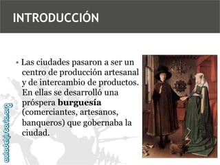 INTRODUCCIÓN

• Las ciudades pasaron a ser un
centro de producción artesanal
y de intercambio de productos.
En ellas se desarrolló una
próspera burguesía
(comerciantes, artesanos,
banqueros) que gobernaba la
ciudad.

 