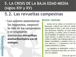 5. LA CRISIS DE LA BAJA EDAD MEDIA
(siglos XIV y XV)

5.2. Las revueltas campesinas
• Los señores aumentaron
los impuestos, empeoró
la vida de los campesinos
y se originaron
numerosas revueltas
antiseñoriales en el
campo.

 