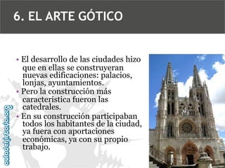 6. EL ARTE GÓTICO

• El desarrollo de las ciudades hizo
que en ellas se construyeran
nuevas edificaciones: palacios,
lonjas, ayuntamientos.
• Pero la construcción más
característica fueron las
catedrales.
• En su construcción participaban
todos los habitantes de la ciudad,
ya fuera con aportaciones
económicas, ya con su propio
trabajo.

 